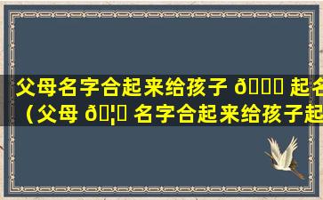 父母名字合起来给孩子 🐘 起名（父母 🦟 名字合起来给孩子起名叫什么）